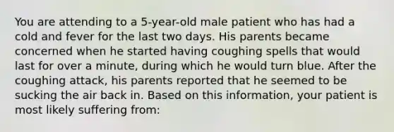 You are attending to a 5-year-old male patient who has had a cold and fever for the last two days. His parents became concerned when he started having coughing spells that would last for over a minute, during which he would turn blue. After the coughing attack, his parents reported that he seemed to be sucking the air back in. Based on this information, your patient is most likely suffering from: