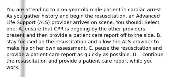 You are attending to a 66-year-old male patient in cardiac arrest. As you gather history and begin the resuscitation, an Advanced Life Support (ALS) provider arrives on scene. You should: Select one: A. ensure that CPR is ongoing by the other providers present and then provide a patient care report off to the side. B. stay focused on the resuscitation and allow the ALS provider to make his or her own assessment. C. pause the resuscitation and provide a patient care report as quickly as possible. D. . continue the resuscitation and provide a patient care report while you work.