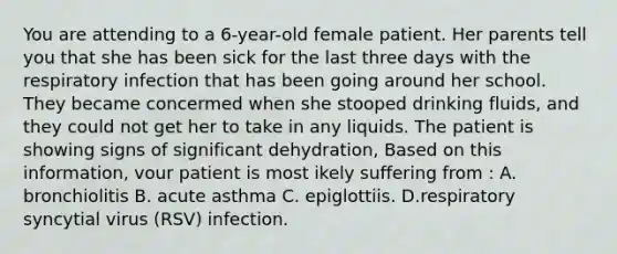 You are attending to a 6-year-old female patient. Her parents tell you that she has been sick for the last three days with the respiratory infection that has been going around her school. They became concermed when she stooped drinking fluids, and they could not get her to take in any liquids. The patient is showing signs of significant dehydration, Based on this information, vour patient is most ikely suffering from : A. bronchiolitis B. acute asthma C. epiglottiis. D.respiratory syncytial virus (RSV) infection.