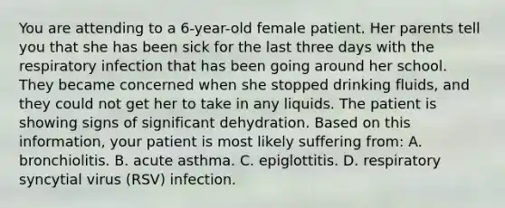 You are attending to a 6-year-old female patient. Her parents tell you that she has been sick for the last three days with the respiratory infection that has been going around her school. They became concerned when she stopped drinking fluids, and they could not get her to take in any liquids. The patient is showing signs of significant dehydration. Based on this information, your patient is most likely suffering from: A. bronchiolitis. B. acute asthma. C. epiglottitis. D. respiratory syncytial virus (RSV) infection.