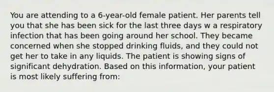 You are attending to a 6-year-old female patient. Her parents tell you that she has been sick for the last three days w a respiratory infection that has been going around her school. They became concerned when she stopped drinking fluids, and they could not get her to take in any liquids. The patient is showing signs of significant dehydration. Based on this information, your patient is most likely suffering from: