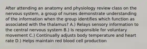 After attending an anatomy and physiology review class on the nervous system, a group of nurses demonstrate understanding of the information when the group identifies which function as associated with the thalamus? A.) Relays sensory information to the central nervous system B.) Is responsible for voluntary movement C.) Continually adjusts body temperature and heart rate D.) Helps maintain red blood cell production