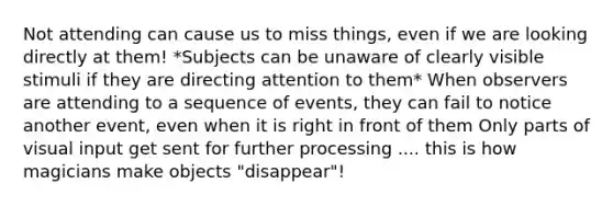 Not attending can cause us to miss things, even if we are looking directly at them! *Subjects can be unaware of clearly visible stimuli if they are directing attention to them* When observers are attending to a sequence of events, they can fail to notice another event, even when it is right in front of them Only parts of visual input get sent for further processing .... this is how magicians make objects "disappear"!