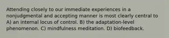 Attending closely to our immediate experiences in a nonjudgmental and accepting manner is most clearly central to A) an internal locus of control. B) the adaptation-level phenomenon. C) mindfulness meditation. D) biofeedback.