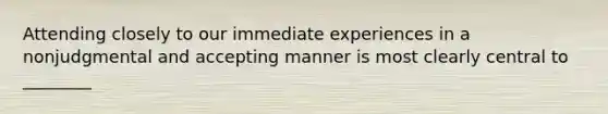 Attending closely to our immediate experiences in a nonjudgmental and accepting manner is most clearly central to ________