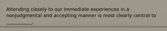 Attending closely to our immediate experiences in a nonjudgmental and accepting manner is most clearly central to ___________.