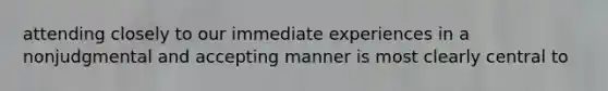 attending closely to our immediate experiences in a nonjudgmental and accepting manner is most clearly central to