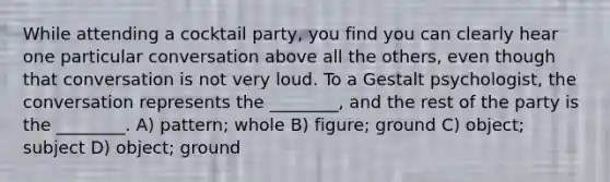 While attending a cocktail party, you find you can clearly hear one particular conversation above all the others, even though that conversation is not very loud. To a Gestalt psychologist, the conversation represents the ________, and the rest of the party is the ________. A) pattern; whole B) figure; ground C) object; subject D) object; ground