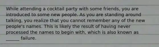 While attending a cocktail party with some friends, you are introduced to some new people. As you are standing around talking, you realize that you cannot remember any of the new people's names. This is likely the result of having never processed the names to begin with, which is also known as ______ failure.