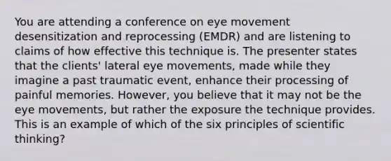 You are attending a conference on eye movement desensitization and reprocessing (EMDR) and are listening to claims of how effective this technique is. The presenter states that the clients' lateral eye movements, made while they imagine a past traumatic event, enhance their processing of painful memories. However, you believe that it may not be the eye movements, but rather the exposure the technique provides. This is an example of which of the six principles of scientific thinking?