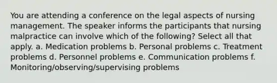 You are attending a conference on the legal aspects of nursing management. The speaker informs the participants that nursing malpractice can involve which of the following? Select all that apply. a. Medication problems b. Personal problems c. Treatment problems d. Personnel problems e. Communication problems f. Monitoring/observing/supervising problems