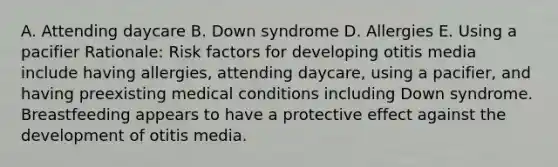 A. Attending daycare B. Down syndrome D. Allergies E. Using a pacifier ​Rationale: Risk factors for developing otitis media include having​ allergies, attending​ daycare, using a​ pacifier, and having preexisting medical conditions including Down syndrome. Breastfeeding appears to have a protective effect against the development of otitis media.