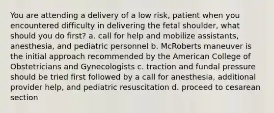 You are attending a delivery of a low risk, patient when you encountered difficulty in delivering the fetal shoulder, what should you do first? a. call for help and mobilize assistants, anesthesia, and pediatric personnel b. McRoberts maneuver is the initial approach recommended by the American College of Obstetricians and Gynecologists c. traction and fundal pressure should be tried first followed by a call for anesthesia, additional provider help, and pediatric resuscitation d. proceed to cesarean section