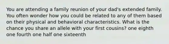 You are attending a family reunion of your dad's extended family. You often wonder how you could be related to any of them based on their physical and behavioral characteristics. What is the chance you share an allele with your first cousins? one eighth one fourth one half one sixteenth