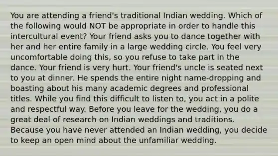 You are attending a friend's traditional Indian wedding. Which of the following would NOT be appropriate in order to handle this intercultural event? Your friend asks you to dance together with her and her entire family in a large wedding circle. You feel very uncomfortable doing this, so you refuse to take part in the dance. Your friend is very hurt. Your friend's uncle is seated next to you at dinner. He spends the entire night name-dropping and boasting about his many academic degrees and professional titles. While you find this difficult to listen to, you act in a polite and respectful way. Before you leave for the wedding, you do a great deal of research on Indian weddings and traditions. Because you have never attended an Indian wedding, you decide to keep an open mind about the unfamiliar wedding.