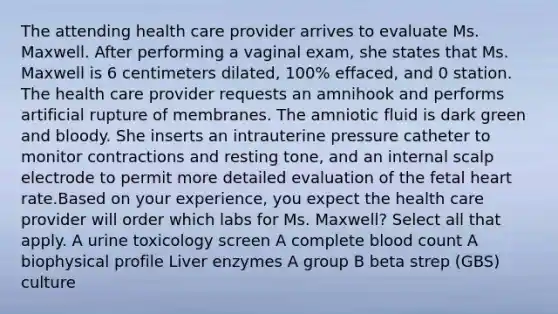 The attending health care provider arrives to evaluate Ms. Maxwell. After performing a vaginal​ exam, she states that Ms. Maxwell is 6 centimeters​ dilated, 100%​ effaced, and 0 station. The health care provider requests an amnihook and performs artificial rupture of membranes. The amniotic fluid is dark green and bloody. She inserts an intrauterine pressure catheter to monitor contractions and resting​ tone, and an internal scalp electrode to permit more detailed evaluation of the fetal heart rate.Based on your​ experience, you expect the health care provider will order which labs for Ms.​ Maxwell? Select all that apply. A urine toxicology screen A complete blood count A biophysical profile Liver enzymes A group B beta strep​ (GBS) culture