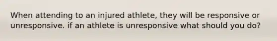 When attending to an injured athlete, they will be responsive or unresponsive. if an athlete is unresponsive what should you do?