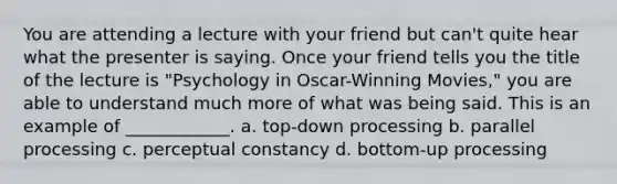 You are attending a lecture with your friend but can't quite hear what the presenter is saying. Once your friend tells you the title of the lecture is "Psychology in Oscar-Winning Movies," you are able to understand much more of what was being said. This is an example of ____________. a. top-down processing b. parallel processing c. perceptual constancy d. bottom-up processing