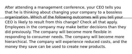 After attending a management conference, your CEO tells you that he is thinking about changing your company to a bossless organization. Which of the following outcomes will you tell your CEO is likely to result from this change? Check all that apply. Employees in the company may make better decisions than they did previously. The company will become more flexible in responding to consumer needs. The company will become more hierarchical. The company will experience reduced costs, and the money they save can be used to create new products.