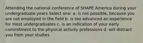 Attending the national conference of SHAPE America during your undergraduate years Select one: a. is not possible, because you are not employed in the field b. is too advanced an experience for most undergraduates c. is an indication of your early commitment to the physical activity professions d. will distract you from your studies