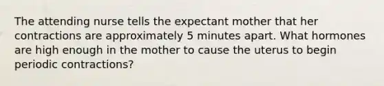 The attending nurse tells the expectant mother that her contractions are approximately 5 minutes apart. What hormones are high enough in the mother to cause the uterus to begin periodic contractions?