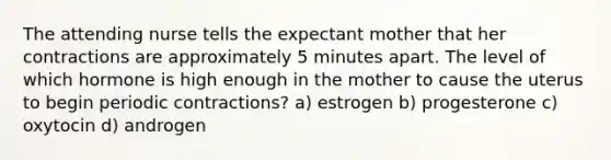 The attending nurse tells the expectant mother that her contractions are approximately 5 minutes apart. The level of which hormone is high enough in the mother to cause the uterus to begin periodic contractions? a) estrogen b) progesterone c) oxytocin d) androgen