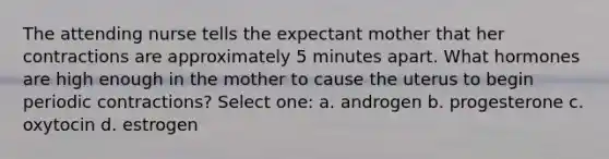 The attending nurse tells the expectant mother that her contractions are approximately 5 minutes apart. What hormones are high enough in the mother to cause the uterus to begin periodic contractions? Select one: a. androgen b. progesterone c. oxytocin d. estrogen