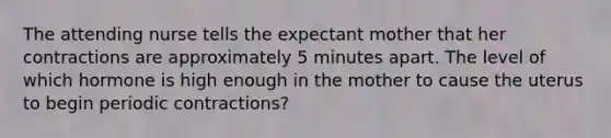 The attending nurse tells the expectant mother that her contractions are approximately 5 minutes apart. The level of which hormone is high enough in the mother to cause the uterus to begin periodic contractions?