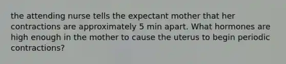 the attending nurse tells the expectant mother that her contractions are approximately 5 min apart. What hormones are high enough in the mother to cause the uterus to begin periodic contractions?