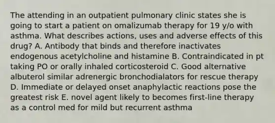 The attending in an outpatient pulmonary clinic states she is going to start a patient on omalizumab therapy for 19 y/o with asthma. What describes actions, uses and adverse effects of this drug? A. Antibody that binds and therefore inactivates endogenous acetylcholine and histamine B. Contraindicated in pt taking PO or orally inhaled corticosteroid C. Good alternative albuterol similar adrenergic bronchodialators for rescue therapy D. Immediate or delayed onset anaphylactic reactions pose the greatest risk E. novel agent likely to becomes first-line therapy as a control med for mild but recurrent asthma