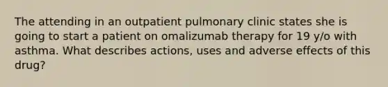 The attending in an outpatient pulmonary clinic states she is going to start a patient on omalizumab therapy for 19 y/o with asthma. What describes actions, uses and adverse effects of this drug?