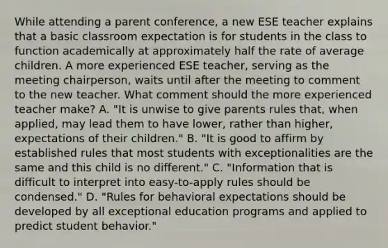 While attending a parent conference, a new ESE teacher explains that a basic classroom expectation is for students in the class to function academically at approximately half the rate of average children. A more experienced ESE teacher, serving as the meeting chairperson, waits until after the meeting to comment to the new teacher. What comment should the more experienced teacher make? A. "It is unwise to give parents rules that, when applied, may lead them to have lower, rather than higher, expectations of their children." B. "It is good to affirm by established rules that most students with exceptionalities are the same and this child is no different." C. "Information that is difficult to interpret into easy-to-apply rules should be condensed." D. "Rules for behavioral expectations should be developed by all exceptional education programs and applied to predict student behavior."