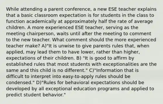 While attending a parent conference, a new ESE teacher explains that a basic classroom expectation is for students in the class to function academically at approximately half the rate of average children. A more experienced ESE teacher, serving as the meeting chairperson, waits until after the meeting to comment to the new teacher. What comment should the more experienced teacher make? A)"It is unwise to give parents rules that, when applied, may lead them to have lower, rather than higher, expectations of their children. B) "It is good to affirm by established rules that most students with exceptionalities are the same and this child is no different." C)"Information that is difficult to interpret into easy-to-apply rules should be condensed." D)"Rules for behavioral expectations should be developed by all exceptional education programs and applied to predict student behavior."