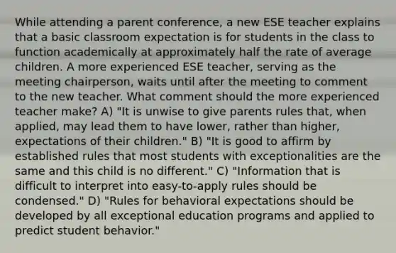 While attending a parent conference, a new ESE teacher explains that a basic classroom expectation is for students in the class to function academically at approximately half the rate of average children. A more experienced ESE teacher, serving as the meeting chairperson, waits until after the meeting to comment to the new teacher. What comment should the more experienced teacher make? A) "It is unwise to give parents rules that, when applied, may lead them to have lower, rather than higher, expectations of their children." B) "It is good to affirm by established rules that most students with exceptionalities are the same and this child is no different." C) "Information that is difficult to interpret into easy-to-apply rules should be condensed." D) "Rules for behavioral expectations should be developed by all exceptional education programs and applied to predict student behavior."