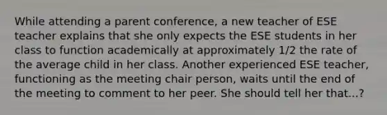 While attending a parent conference, a new teacher of ESE teacher explains that she only expects the ESE students in her class to function academically at approximately 1/2 the rate of the average child in her class. Another experienced ESE teacher, functioning as the meeting chair person, waits until the end of the meeting to comment to her peer. She should tell her that...?