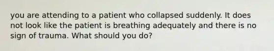 you are attending to a patient who collapsed suddenly. It does not look like the patient is breathing adequately and there is no sign of trauma. What should you do?