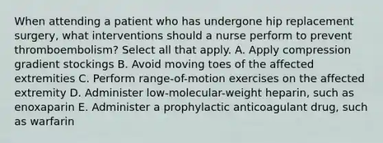 When attending a patient who has undergone hip replacement surgery, what interventions should a nurse perform to prevent thromboembolism? Select all that apply. A. Apply compression gradient stockings B. Avoid moving toes of the affected extremities C. Perform range-of-motion exercises on the affected extremity D. Administer low-molecular-weight heparin, such as enoxaparin E. Administer a prophylactic anticoagulant drug, such as warfarin