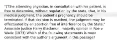 "[T]he attending physician, in consultation with his patient, is free to determine, without regulation by the state, that, in his medical judgment, the patient's pregnancy should be terminated. If that decision is reached, the judgment may be effectuated by an abortion free of interference by the State." Associate Justice Harry Blackmun, majority opinion in Roe v. Wade (1973) Which of the following statements is most consistent with the author's argument in this passage?