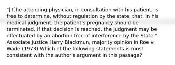 "[T]he attending physician, in consultation with his patient, is free to determine, without regulation by the state, that, in his medical judgment, the patient's pregnancy should be terminated. If that decision is reached, the judgment may be effectuated by an abortion free of interference by the State." Associate Justice Harry Blackmun, majority opinion in Roe v. Wade (1973) Which of the following statements is most consistent with the author's argument in this passage?