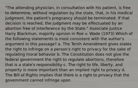 "The attending physician, in consultation with his patient, is free to determine, without regulation by the state, that, in his medical judgment, the patient's pregnancy should be terminated. If that decision is reached, the judgment may be effectuated by an abortion free of interference by the State." Associate Justice Harry Blackmun, majority opinion in Roe v. Wade (1973) Which of the following statements is most consistent with the author's argument in this passage? a. The Tenth Amendment gives states the right to infringe on a person's right to privacy for the sake of regulating moral behavior b. The Constitution does not give the federal government the right to regulate abortions, therefore that is a state's responsibility c. The right to life, liberty, and property is more important than an implied right to privacy d. The Bill of Rights implies that there is a right to privacy that the government cannot infringe upon