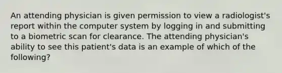 An attending physician is given permission to view a radiologist's report within the computer system by logging in and submitting to a biometric scan for clearance. The attending physician's ability to see this patient's data is an example of which of the following?