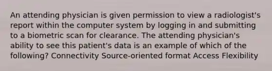 An attending physician is given permission to view a radiologist's report within the computer system by logging in and submitting to a biometric scan for clearance. The attending physician's ability to see this patient's data is an example of which of the following? Connectivity Source-oriented format Access Flexibility