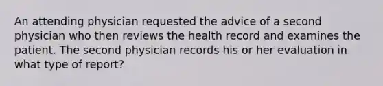 An attending physician requested the advice of a second physician who then reviews the health record and examines the patient. The second physician records his or her evaluation in what type of report?