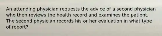 An attending physician requests the advice of a second physician who then reviews the health record and examines the patient. The second physician records his or her evaluation in what type of report?