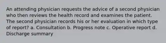 An attending physician requests the advice of a second physician who then reviews the health record and examines the patient. The second physician records his or her evaluation in which type of report? a. Consultation b. Progress note c. Operative report d. Discharge summary