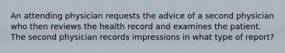 An attending physician requests the advice of a second physician who then reviews the health record and examines the patient. The second physician records impressions in what type of report?