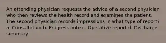 An attending physician requests the advice of a second physician who then reviews the health record and examines the patient. The second physician records impressions in what type of report? a. Consultation b. Progress note c. Operative report d. Discharge summary