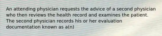 An attending physician requests the advice of a second physician who then reviews the health record and examines the patient. The second physician records his or her evaluation documentation known as a(n)