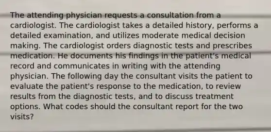 The attending physician requests a consultation from a cardiologist. The cardiologist takes a detailed history, performs a detailed examination, and utilizes moderate medical decision making. The cardiologist orders diagnostic tests and prescribes medication. He documents his findings in the patient's medical record and communicates in writing with the attending physician. The following day the consultant visits the patient to evaluate the patient's response to the medication, to review results from the diagnostic tests, and to discuss treatment options. What codes should the consultant report for the two visits?