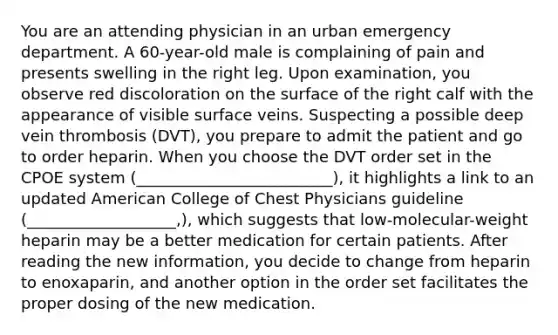 You are an attending physician in an urban emergency department. A 60-year-old male is complaining of pain and presents swelling in the right leg. Upon examination, you observe red discoloration on the surface of the right calf with the appearance of visible surface veins. Suspecting a possible deep vein thrombosis (DVT), you prepare to admit the patient and go to order heparin. When you choose the DVT order set in the CPOE system (_________________________), it highlights a link to an updated American College of Chest Physicians guideline (___________________,), which suggests that low-molecular-weight heparin may be a better medication for certain patients. After reading the new information, you decide to change from heparin to enoxaparin, and another option in the order set facilitates the proper dosing of the new medication.